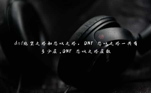 dnf绝望之塔和悲叹之塔，DNF 悲叹之塔一共有多少层,DNF 悲叹之塔层数