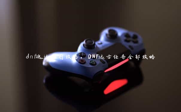 dnf魂远古图攻略，DNF远古任务全部攻略