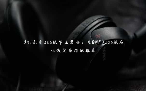 dnf元素105级毕业装备，《DNF》105级石化流装备搭配推荐