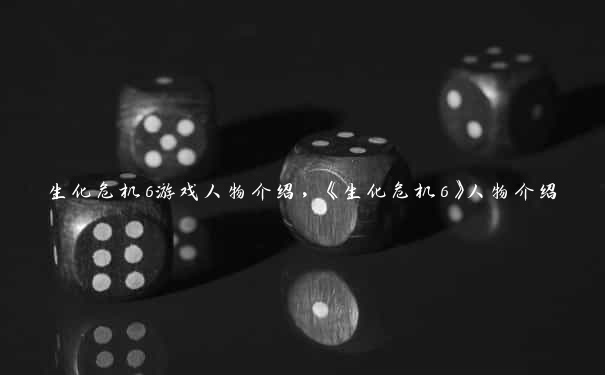 生化危机6游戏人物介绍，《生化危机6》人物介绍