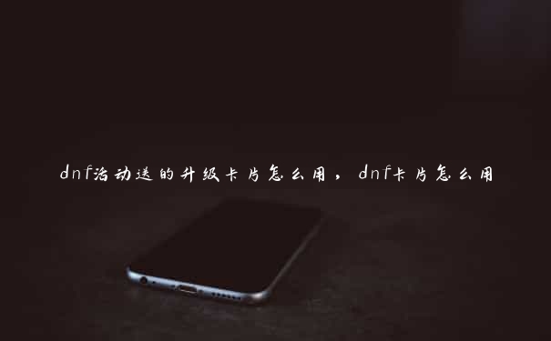 dnf活动送的升级卡片怎么用，dnf卡片怎么用