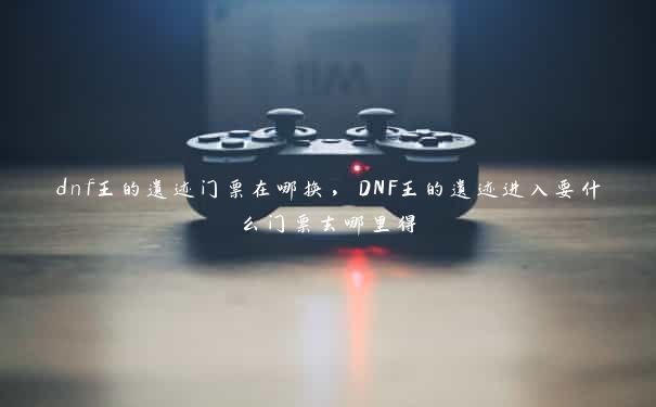 dnf王的遗迹门票在哪换，DNF王的遗迹进入要什么门票去哪里得