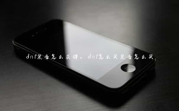 dnf装备怎么获得，dnf怎么买装备怎么买