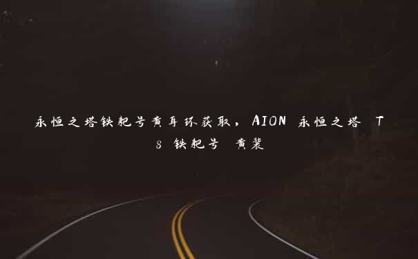 永恒之塔铁耙号黄耳环获取，AION 永恒之塔 T8 铁耙号 黄装