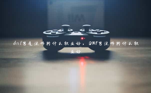 dnf男魔法师转什么职业好，DNF男法师转什么职业好