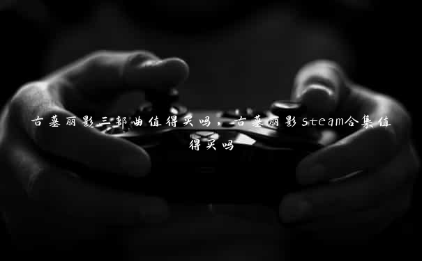 古墓丽影三部曲值得买吗，古墓丽影steam合集值得买吗