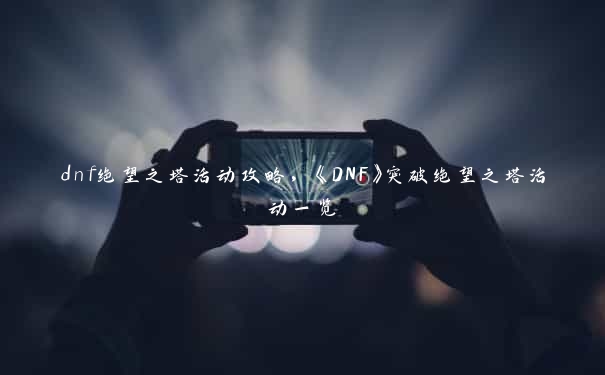 dnf绝望之塔活动攻略，《DNF》突破绝望之塔活动一览