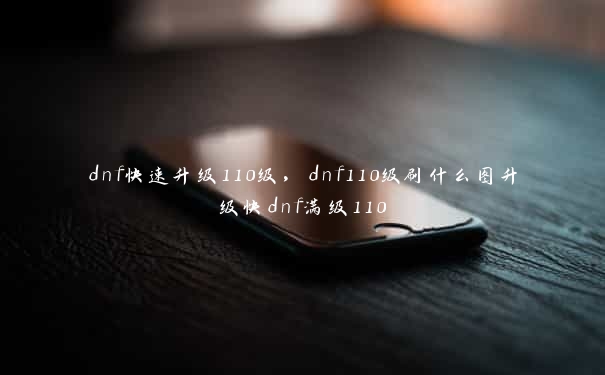 dnf快速升级110级，dnf110级刷什么图升级快dnf满级110