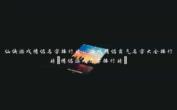 仙侠游戏情侣名字排行榜，游戏情侣霸气名字大全排行榜(情侣游戏名字排行榜)