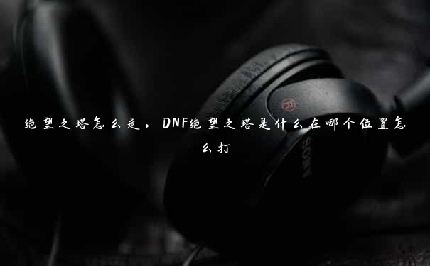 绝望之塔怎么走，DNF绝望之塔是什么在哪个位置怎么打