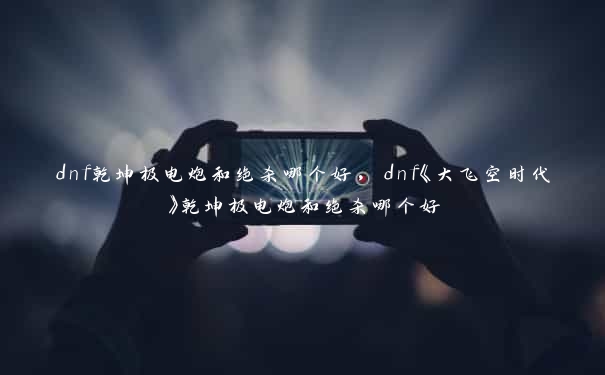 dnf乾坤极电炮和绝杀哪个好，dnf《大飞空时代》乾坤极电炮和绝杀哪个好