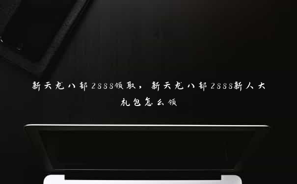 新天龙八部2888领取，新天龙八部2888新人大礼包怎么领