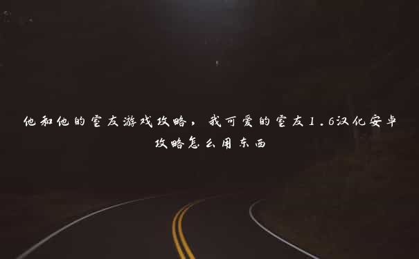 他和他的室友游戏攻略，我可爱的室友1.6汉化安卓攻略怎么用东西