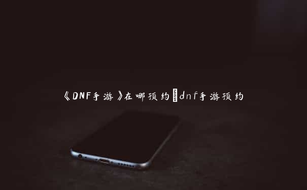 《DNF手游》在哪预约_dnf手游预约