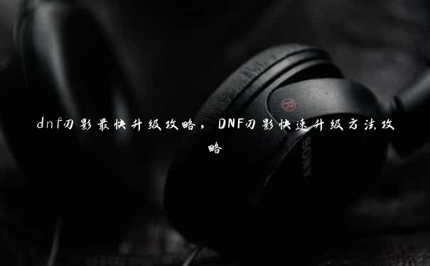 dnf刃影最快升级攻略，DNF刃影快速升级方法攻略