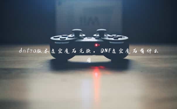 dnf70版本虚空魔石兑换，DNF虚空魔石有什么用