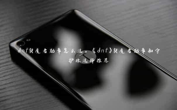 dnf契魔者勋章怎么选，《dnf》契魔者勋章和守护珠选择推荐