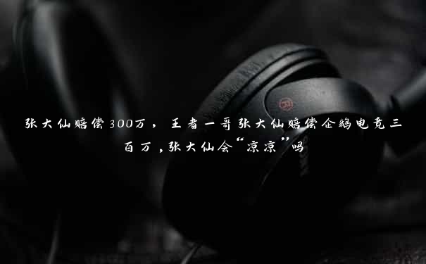 张大仙赔偿300万，王者一哥张大仙赔偿企鹅电竞三百万,张大仙会“凉凉”吗